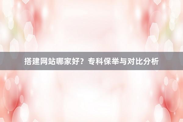 搭建网站哪家好？专科保举与对比分析