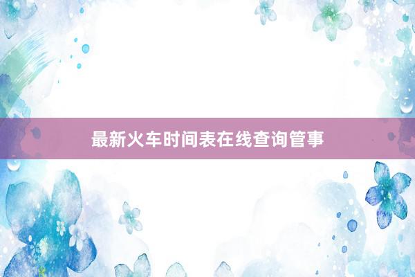 最新火车时间表在线查询管事